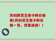 苏科牌灵芝孢子粉价格表(苏科灵芝孢子粉价格一览，惊喜连连！)