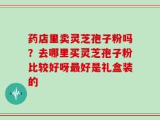 药店里卖灵芝孢子粉吗？去哪里买灵芝孢子粉比较好呀最好是礼盒装的