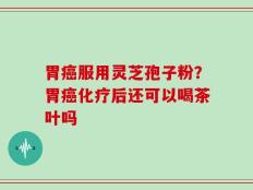 胃癌服用灵芝孢子粉？胃癌化疗后还可以喝茶叶吗
