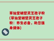 草仙堂破壁灵芝孢子粉(草仙堂破壁灵芝孢子粉：养生必备，助您强身健体)