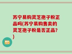 苏宁易购灵芝孢子粉正品吗(苏宁易购售卖的灵芝孢子粉是否正品？)