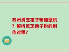 苏州灵芝孢子粉破壁机？解析灵芝孢子粉的制作过程？