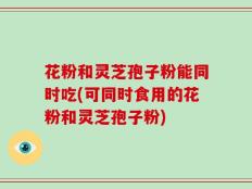 花粉和灵芝孢子粉能同时吃(可同时食用的花粉和灵芝孢子粉)