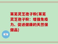 莱芜灵芝孢子粉(莱芜灵芝孢子粉：增强免疫力、促进健康的天然保健品)