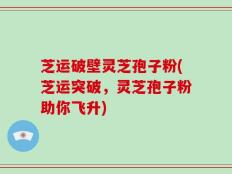 芝运破壁灵芝孢子粉(芝运突破，灵芝孢子粉助你飞升)
