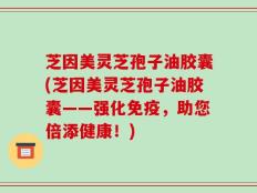 芝因美灵芝孢子油胶囊(芝因美灵芝孢子油胶囊——强化免疫，助您倍添健康！)