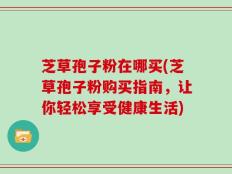 芝草孢子粉在哪买(芝草孢子粉购买指南，让你轻松享受健康生活)