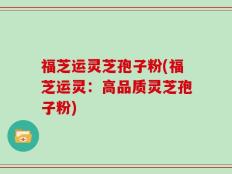 福芝运灵芝孢子粉(福芝运灵：高品质灵芝孢子粉)