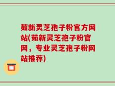 茹新灵芝孢子粉官方网站(茹新灵芝孢子粉官网，专业灵芝孢子粉网站推荐)