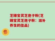 芝臻宝灵芝孢子粉(芝臻宝灵芝孢子粉：滋补养生的佳品)