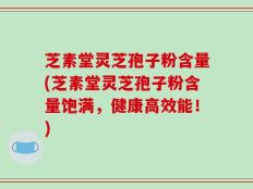 芝素堂灵芝孢子粉含量(芝素堂灵芝孢子粉含量饱满，健康高效能！)