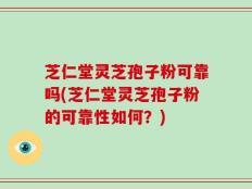 芝仁堂灵芝孢子粉可靠吗(芝仁堂灵芝孢子粉的可靠性如何？)