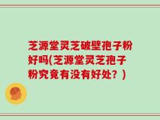 芝源堂灵芝破壁孢子粉好吗(芝源堂灵芝孢子粉究竟有没有好处？)