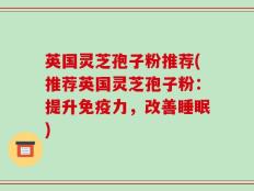 英国灵芝孢子粉推荐(推荐英国灵芝孢子粉：提升免疫力，改善睡眠)