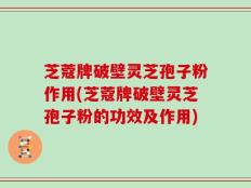芝蔻牌破壁灵芝孢子粉作用(芝蔻牌破壁灵芝孢子粉的功效及作用)