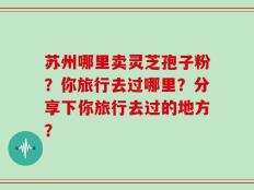 苏州哪里卖灵芝孢子粉？你旅行去过哪里？分享下你旅行去过的地方？