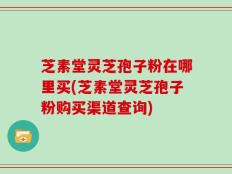 芝素堂灵芝孢子粉在哪里买(芝素堂灵芝孢子粉购买渠道查询)