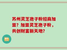 苏州灵芝孢子粉招商加盟？加盟灵芝孢子粉，共创财富新天地？