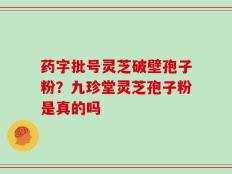药字批号灵芝破壁孢子粉？九珍堂灵芝孢子粉是真的吗