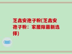 芝鑫安孢子粉(芝鑫安孢子粉：家居除菌新选择)