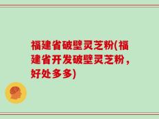 福建省破壁灵芝粉(福建省开发破壁灵芝粉，好处多多)
