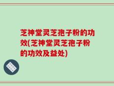 芝神堂灵芝孢子粉的功效(芝神堂灵芝孢子粉的功效及益处)