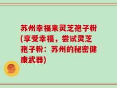 苏州幸福来灵芝孢子粉(享受幸福，尝试灵芝孢子粉：苏州的秘密健康武器)