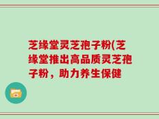 芝缘堂灵芝孢子粉(芝缘堂推出高品质灵芝孢子粉，助力养生保健