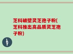 芝科破壁灵芝孢子粉(芝科推出高品质灵芝孢子粉)