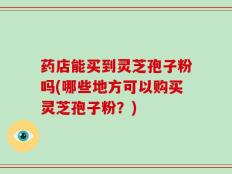 药店能买到灵芝孢子粉吗(哪些地方可以购买灵芝孢子粉？)