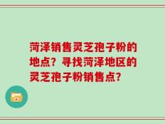 菏泽销售灵芝孢子粉的地点？寻找菏泽地区的灵芝孢子粉销售点？