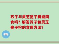 苏子与灵芝孢子粉能同食吗？解答苏子和灵芝孢子粉的食用方法？