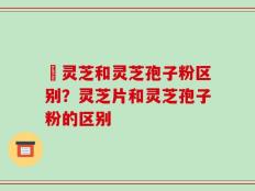 艼灵芝和灵芝孢子粉区别？灵芝片和灵芝孢子粉的区别