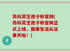 苏科灵芝孢子粉官网(苏科灵芝孢子粉官网正式上线，健康生活从这里开始！)