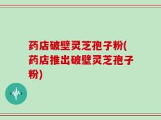药店破壁灵芝孢子粉(药店推出破壁灵芝孢子粉)