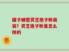 罐子破壁灵芝孢子粉袋装？灵芝孢子粉是怎么样的