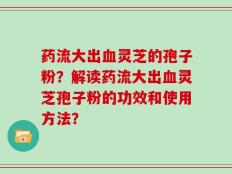 药流大出血灵芝的孢子粉？解读药流大出血灵芝孢子粉的功效和使用方法？