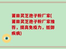 莆田灵芝孢子粉厂家(莆田灵芝孢子粉厂家推荐，提高免疫力，抵御疾病)