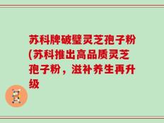 苏科牌破璧灵芝孢子粉(苏科推出高品质灵芝孢子粉，滋补养生再升级