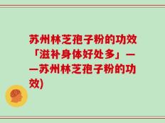 苏州林芝孢子粉的功效「滋补身体好处多」——苏州林芝孢子粉的功效)