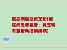 糖尿病破壁灵芝粉(糖尿病患者福音：灵芝粉有望帮助控制疾病)