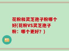 花粉和灵芝孢子粉哪个好(花粉VS灵芝孢子粉：哪个更好？)