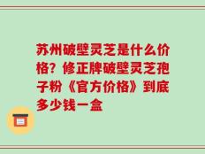 苏州破壁灵芝是什么价格？修正牌破壁灵芝孢子粉《官方价格》到底多少钱一盒