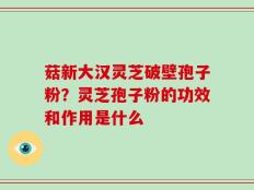 菇新大汉灵芝破壁孢子粉？灵芝孢子粉的功效和作用是什么