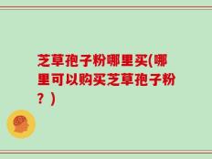 芝草孢子粉哪里买(哪里可以购买芝草孢子粉？)