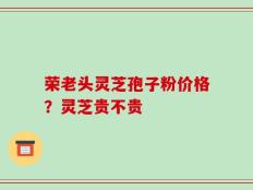 荣老头灵芝孢子粉价格？灵芝贵不贵