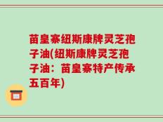 苗皇寨纽斯康牌灵芝孢子油(纽斯康牌灵芝孢子油：苗皇寨特产传承五百年)
