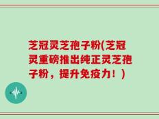 芝冠灵芝孢子粉(芝冠灵重磅推出纯正灵芝孢子粉，提升免疫力！)