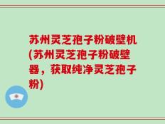 苏州灵芝孢子粉破壁机(苏州灵芝孢子粉破壁器，获取纯净灵芝孢子粉)