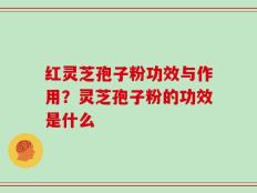 红灵芝孢子粉功效与作用？灵芝孢子粉的功效是什么